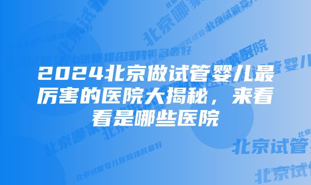 2024北京做试管婴儿最厉害的医院大揭秘，来看看是哪些医院