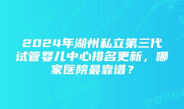 2024年湖州私立第三代试管婴儿中心排名更新，哪家医院最靠谱？