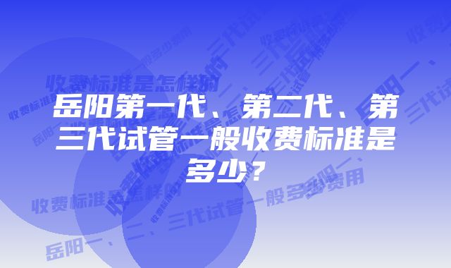 岳阳第一代、第二代、第三代试管一般收费标准是多少？