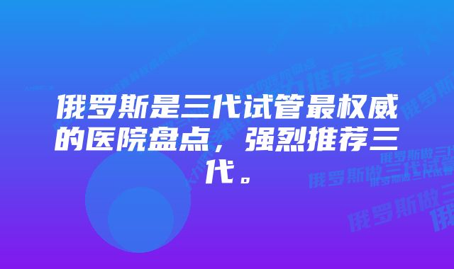 俄罗斯是三代试管最权威的医院盘点，强烈推荐三代。