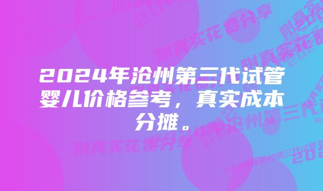 2024年沧州第三代试管婴儿价格参考，真实成本分摊。