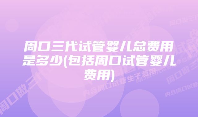 周口三代试管婴儿总费用是多少(包括周口试管婴儿费用)