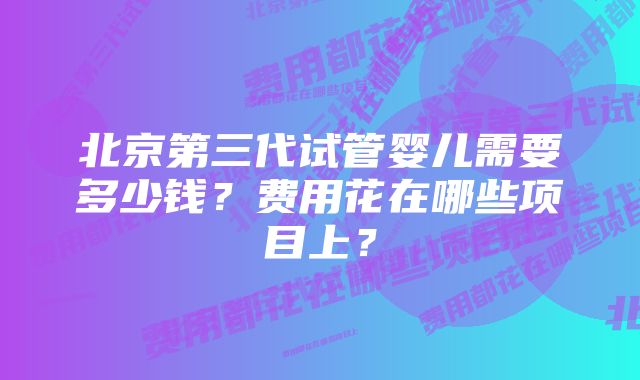 北京第三代试管婴儿需要多少钱？费用花在哪些项目上？