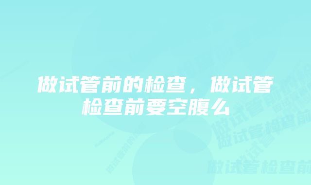 做试管前的检查，做试管检查前要空腹么