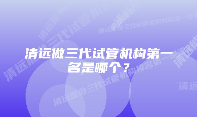 清远做三代试管机构第一名是哪个？