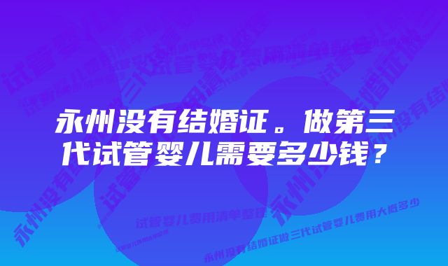 永州没有结婚证。做第三代试管婴儿需要多少钱？