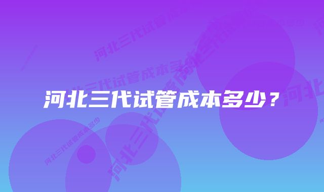 河北三代试管成本多少？