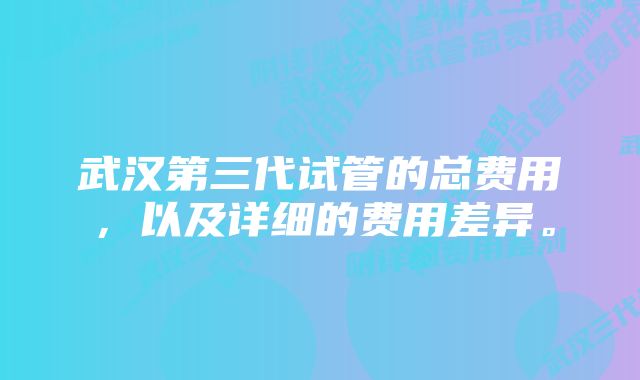 武汉第三代试管的总费用，以及详细的费用差异。