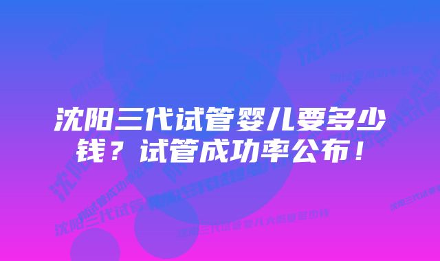 沈阳三代试管婴儿要多少钱？试管成功率公布！