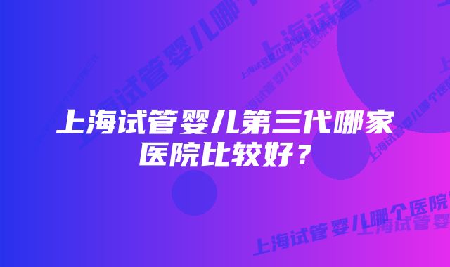 上海试管婴儿第三代哪家医院比较好？