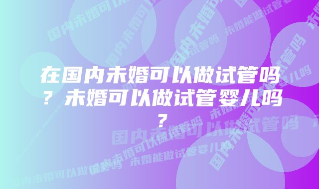 在国内未婚可以做试管吗？未婚可以做试管婴儿吗？