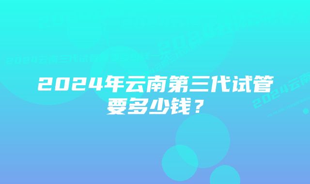 2024年云南第三代试管要多少钱？