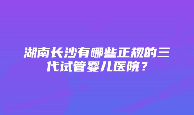 湖南长沙有哪些正规的三代试管婴儿医院？