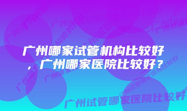 广州哪家试管机构比较好，广州哪家医院比较好？