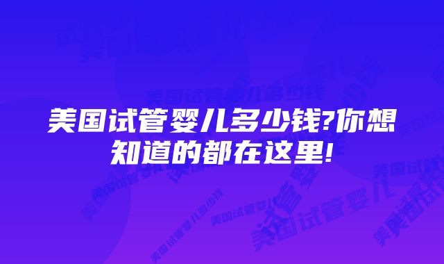 美国试管婴儿多少钱?你想知道的都在这里!