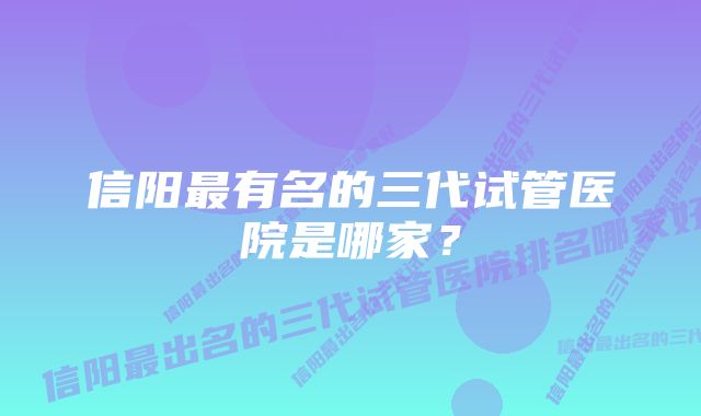 信阳最有名的三代试管医院是哪家？