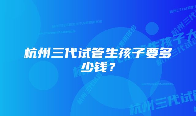 杭州三代试管生孩子要多少钱？