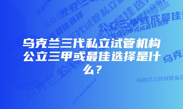 乌克兰三代私立试管机构公立三甲或最佳选择是什么？