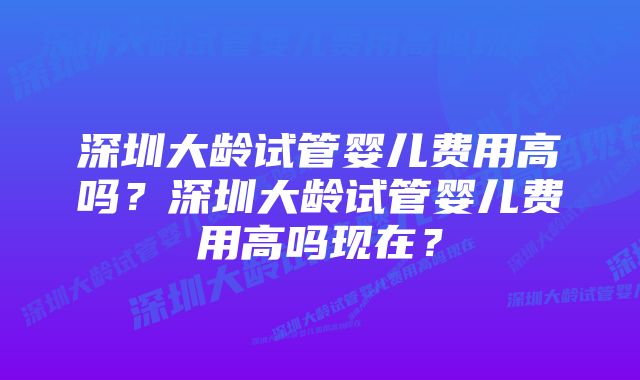 深圳大龄试管婴儿费用高吗？深圳大龄试管婴儿费用高吗现在？