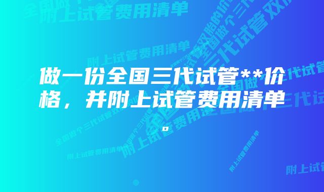 做一份全国三代试管**价格，并附上试管费用清单。