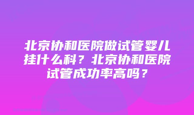 北京协和医院做试管婴儿挂什么科？北京协和医院试管成功率高吗？