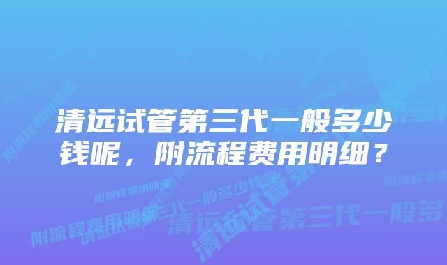 清远试管第三代一般多少钱呢，附流程费用明细？