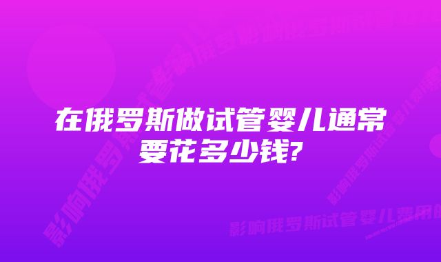 在俄罗斯做试管婴儿通常要花多少钱?