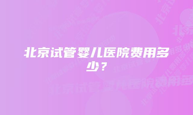 北京试管婴儿医院费用多少？