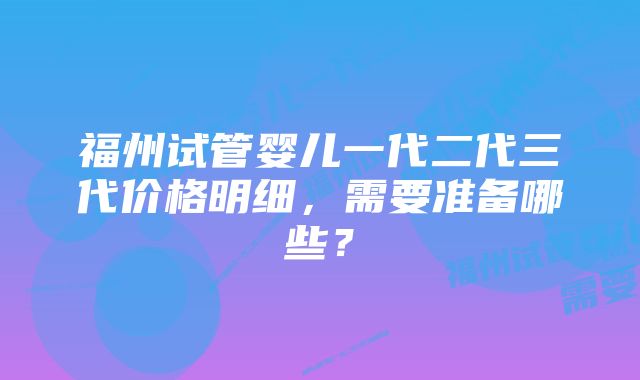 福州试管婴儿一代二代三代价格明细，需要准备哪些？