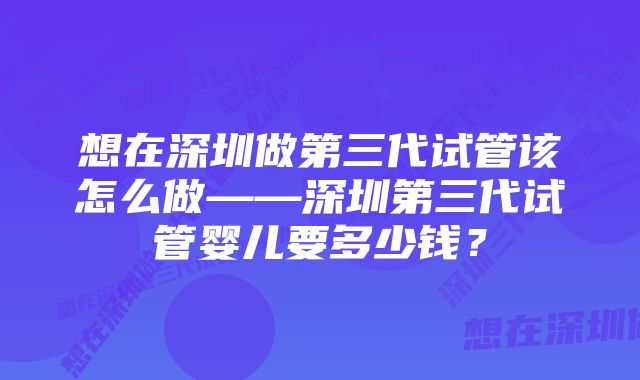 想在深圳做第三代试管该怎么做——深圳第三代试管婴儿要多少钱？