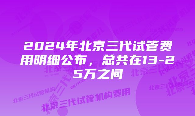 2024年北京三代试管费用明细公布，总共在13-25万之间