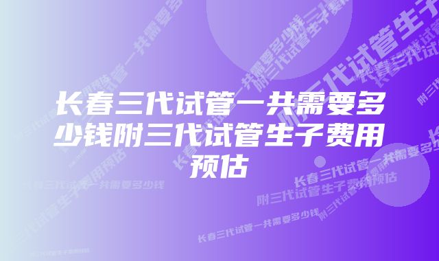 长春三代试管一共需要多少钱附三代试管生子费用预估