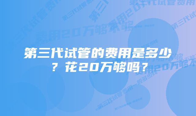 第三代试管的费用是多少？花20万够吗？