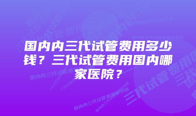 国内内三代试管费用多少钱？三代试管费用国内哪家医院？