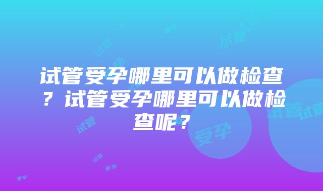 试管受孕哪里可以做检查？试管受孕哪里可以做检查呢？