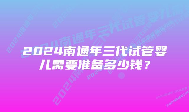 2024南通年三代试管婴儿需要准备多少钱？