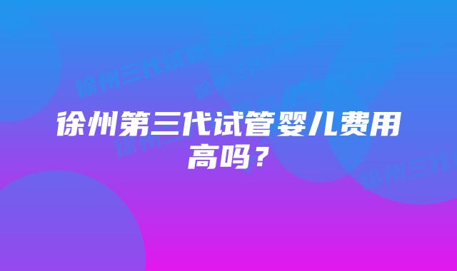 徐州第三代试管婴儿费用高吗？