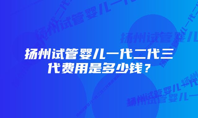 扬州试管婴儿一代二代三代费用是多少钱？