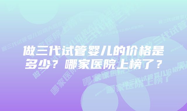 做三代试管婴儿的价格是多少？哪家医院上榜了？