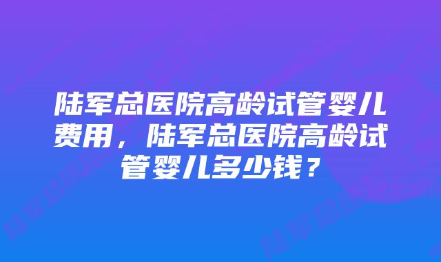 陆军总医院高龄试管婴儿费用，陆军总医院高龄试管婴儿多少钱？