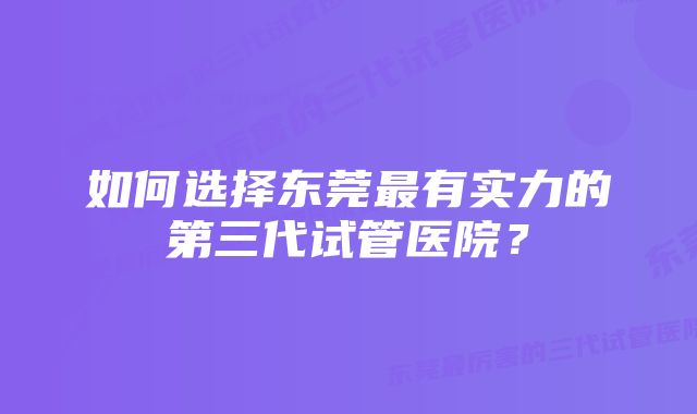 如何选择东莞最有实力的第三代试管医院？