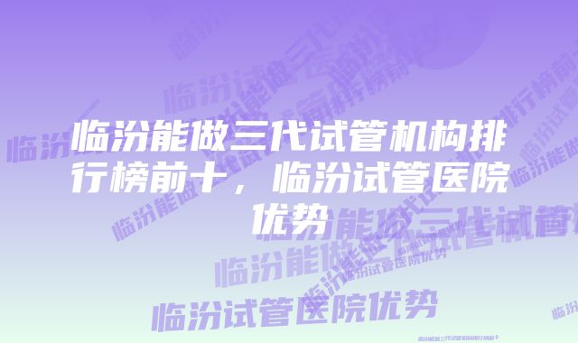 临汾能做三代试管机构排行榜前十，临汾试管医院优势