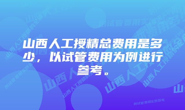 山西人工授精总费用是多少，以试管费用为例进行参考。