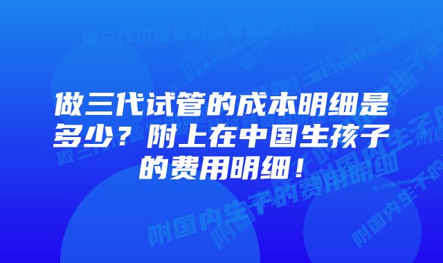 做三代试管的成本明细是多少？附上在中国生孩子的费用明细！