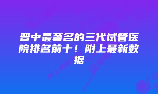 晋中最著名的三代试管医院排名前十！附上最新数据