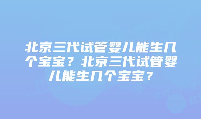 北京三代试管婴儿能生几个宝宝？北京三代试管婴儿能生几个宝宝？