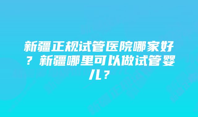 新疆正规试管医院哪家好？新疆哪里可以做试管婴儿？