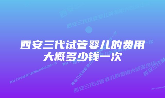 西安三代试管婴儿的费用大概多少钱一次