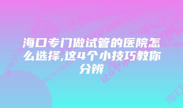 海口专门做试管的医院怎么选择,这4个小技巧教你分辨