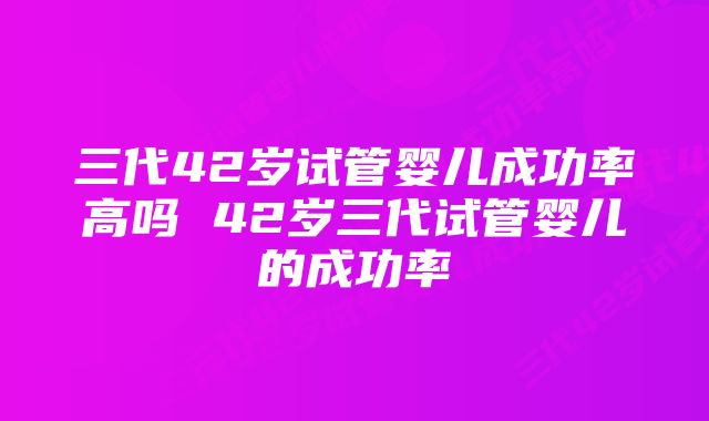 三代42岁试管婴儿成功率高吗 42岁三代试管婴儿的成功率